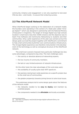 2. Fostering Connectivity and Empowering People via Community Networks 41
community initiative and engagement is not only essential to kick-start
CNs but also – and mostly – to assure their enduring success.
2.3 The AlterMundi Network Model
When AlterMundi began working on the elaboration of a network model,
the founders were operating in the context of a State plan called “Arrai-
go Digital”22
which was designed in partnership with the National Ministry
of Education in Argentina. The target of Arraigo Digital was high schools
located in small towns (less than 3.000 citizens) and the objective was to
teach Free Software and Community Networking to students and their
communities. Only a pilot experience of this plan was carried out but the
design goals survived the project together with AlterMundi’s commitment
to help small communities build their own communications infrastructure.
The Arraigo Digital experience was therefore instrumental in the develop-
ment of the technology as well as conceptual structure of the AlterMundi
network.
The small town scenario imposed many particular challenges but also
some advantages, compared to big cities. The main challenges were:
•	 the scarcity or absolute absence of networking experts;
•	 the low income of community members;
•	 the lack or very limited extension of network infrastructure.
On the other hand, the clear advantages of the rural areas were:
•	 the availability of usually quite clean WiFi spectrum;
•	 the easiness raising town-wide awareness on a specific project due
to the small size of communities;
•	 the greater propensity towards joining forces to solve local issues.
This preliminary analysis led to some design goals about the features
of the network model:
•	 the networks needed to be easy to deploy and maintain by
unskilled people;
•	 the components needed to be affordable and locally accessible;
22  See http://codigosur.net/article/arraigo-digital-software-libre-y-re-
des-en-la-escue/
 