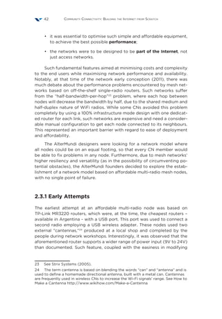 Community Connectivity: Building the Internet from Scratch42
•	 it was essential to optimise such simple and affordable equipment,
to achieve the best possible performance;
•	 the networks were to be designed to be part of the Internet, not
just access networks.
Such fundamental features aimed at minimising costs and complexity
to the end users while maximising network performance and availability.
Notably, at that time of the network early conception (2011), there was
much debate about the performance problems encountered by mesh net-
works based on off-the-shelf single-radio routers. Such networks suffer
from the “half-bandwidth-per-hop”23
problem, where each hop between
nodes will decrease the bandwidth by half, due to the shared medium and
half-duplex nature of WiFi radios. While some CNs avoided this problem
completely by using a 100% infrastructure mode design with one dedicat-
ed router for each link, such networks are expensive and need a consider-
able manual configuration to get each node connected to its neighbours.
This represented an important barrier with regard to ease of deployment
and affordability.
The AlterMundi designers were looking for a network model where
all nodes could be on an equal footing, so that every CN member would
be able to fix problems in any node. Furthermore, due to mesh networks’
higher resiliency and versatility (as in the possibility of circumventing po-
tential obstacles), the AlterMundi founders decided to explore the estab-
lishment of a network model based on affordable multi-radio mesh nodes,
with no single point of failure.
2.3.1 Early Attempts
The earliest attempt at an affordable multi-radio node was based on
TP-Link MR3220 routers, which were, at the time, the cheapest routers –
available in Argentina - with a USB port. This port was used to connect a
second radio employing a USB wireless adapter. These nodes used two
external “cantennas,”24
produced at a local shop and completed by the
people during network workshops. Interestingly, it was observed that the
aforementioned router supports a wider range of power input (9V to 24V)
than documented. Such feature, coupled with the easiness in modifying
23  See Strix Systems (2005).
24  The term cantenna is based on blending the words “can” and “antenna” and is
used to define a homemade directional antenna, built with a metal can. Cantennas
are frequently used in wireless CNs to increase the Wi-Fi signals’ range. See How to
Make a Cantenna http://www.wikihow.com/Make-a-Cantenna
 