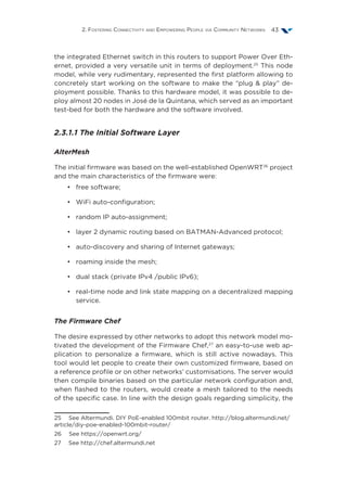 2. Fostering Connectivity and Empowering People via Community Networks 43
the integrated Ethernet switch in this routers to support Power Over Eth-
ernet, provided a very versatile unit in terms of deployment.25
This node
model, while very rudimentary, represented the first platform allowing to
concretely start working on the software to make the “plug & play” de-
ployment possible. Thanks to this hardware model, it was possible to de-
ploy almost 20 nodes in José de la Quintana, which served as an important
test-bed for both the hardware and the software involved.
2.3.1.1 The Initial Software Layer
AlterMesh
The initial firmware was based on the well-established OpenWRT26
project
and the main characteristics of the firmware were:
•	 free software;
•	 WiFi auto-configuration;
•	 random IP auto-assignment;
•	 layer 2 dynamic routing based on BATMAN-Advanced protocol;
•	 auto-discovery and sharing of Internet gateways;
•	 roaming inside the mesh;
•	 dual stack (private IPv4 /public IPv6);
•	 real-time node and link state mapping on a decentralized mapping
service.
The Firmware Chef
The desire expressed by other networks to adopt this network model mo-
tivated the development of the Firmware Chef,27
an easy-to-use web ap-
plication to personalize a firmware, which is still active nowadays. This
tool would let people to create their own customized firmware, based on
a reference profile or on other networks’ customisations. The server would
then compile binaries based on the particular network configuration and,
when flashed to the routers, would create a mesh tailored to the needs
of the specific case. In line with the design goals regarding simplicity, the
25  See Altermundi. DIY PoE-enabled 100mbit router. http://blog.altermundi.net/
article/diy-poe-enabled-100mbit-router/
26  See https://openwrt.org/
27  See http://chef.altermundi.net
 