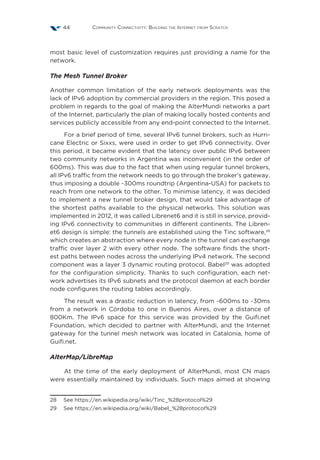 Community Connectivity: Building the Internet from Scratch44
most basic level of customization requires just providing a name for the
network.
The Mesh Tunnel Broker
Another common limitation of the early network deployments was the
lack of IPv6 adoption by commercial providers in the region. This posed a
problem in regards to the goal of making the AlterMundi networks a part
of the Internet, particularly the plan of making locally hosted contents and
services publicly accessible from any end-point connected to the Internet.
For a brief period of time, several IPv6 tunnel brokers, such as Hurri-
cane Electric or Sixxs, were used in order to get IPv6 connectivity. Over
this period, it became evident that the latency over public IPv6 between
two community networks in Argentina was inconvenient (in the order of
600ms). This was due to the fact that when using regular tunnel brokers,
all IPv6 traffic from the network needs to go through the broker’s gateway,
thus imposing a double ~300ms roundtrip (Argentina-USA) for packets to
reach from one network to the other. To minimise latency, it was decided
to implement a new tunnel broker design, that would take advantage of
the shortest paths available to the physical networks. This solution was
implemented in 2012, it was called Librenet6 and it is still in service, provid-
ing IPv6 connectivity to communities in different continents. The Libren-
et6 design is simple: the tunnels are established using the Tinc software,28
which creates an abstraction where every node in the tunnel can exchange
traffic over layer 2 with every other node. The software finds the short-
est paths between nodes across the underlying IPv4 network. The second
component was a layer 3 dynamic routing protocol. Babel29
was adopted
for the configuration simplicity. Thanks to such configuration, each net-
work advertises its IPv6 subnets and the protocol daemon at each border
node configures the routing tables accordingly.
The result was a drastic reduction in latency, from ~600ms to ~30ms
from a network in Córdoba to one in Buenos Aires, over a distance of
800Km. The IPv6 space for this service was provided by the Guifi.net
Foundation, which decided to partner with AlterMundi, and the Internet
gateway for the tunnel mesh network was located in Catalonia, home of
Guifi.net.
AlterMap/LibreMap
At the time of the early deployment of AlterMundi, most CN maps
were essentially maintained by individuals. Such maps aimed at showing
28  See https://en.wikipedia.org/wiki/Tinc_%28protocol%29
29  See https://en.wikipedia.org/wiki/Babel_%28protocol%29
 
