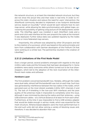 2. Fostering Connectivity and Empowering People via Community Networks 45
the network structure, or at least the intended network structure, but they
did not show the actual links and their state in real time. In order to im-
prove this static situation and reduce the need for users’ intervention, the
AlterMundi community decided to implement a low footprint distributed
service, based on Couchdb,30
which would let each network host its own
map-server, while allowing for data synchronisation with global maps, en-
visioning the possibility of getting a big picture of CN deployments world-
wide. The AlterMap agent was installed in each AlterMesh node and a
point-and-click web interface let the user pinpoint the node at the moment
it was deployed. Further status-data was updated regularly by the nodes
to one or more federated map-servers.
Importantly, this software was adopted by other CN projects and led
to the creation of a successor, which was based on the same principles and
born from collaboration with German developers of the Freifunk CN that
were working on a similar tool. The partnership resulted in the creation of
LibreMap.31
2.3.1.2 Limitations of the First Node Model
Over a longer period, several problems emerged with regards to the dual
2.4Ghz radio node and the firmware that had been developed for it. Some
problems were easily overcome while others turned out to be true show-
stoppers, which led to the adoption of the next incarnation of the Alter-
Mundi mesh nodes and software.
Hardware Layer
The first problem concerned bandwidth loss. Notably, although the nodes
were dual radio, almost half the bandwidth was lost on each hop. Such loss
was generated by interference between the two radios in the nodes, which
persisted even at the most distant available 2.4Ghz WiFi channels (1 and
11). The lack of rf-shielding in the low-cost WiFi interfaces and the poor
quality of the antennas made it impossible to completely solve this issue,
although it was minimised by placing the radios and their antennas – using
USB extension cables – at a vertical distance of at least 1m from each other.
Furthermore, at the time it was impossible to find a USB wireless adapter
that would be stable enough in ad-hoc mode, which was essential for the
mesh structure. Atheros-based adapters were the most performant but in
the end such units did not allow solving a variety of blocking issues and,
therefore, it was decided to abandon their use.
30  See http://couchdb.apache.org/
31  See http://libremap.net/
 