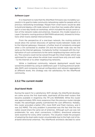 Community Connectivity: Building the Internet from Scratch46
Software Layer
It is important to note that the AlterMesh firmware was incredibly suc-
cessful in its goal to make community networking viable for people with no
previous networking knowledge. People from small towns would be able
to build and deploy a 20-node network in less than two weeks after taking
part in a two-day hands-on workshop, which included the actual construc-
tion of the network nodes and antennas. However, this model, based on a
Layer 2 dynamic routing protocol (BATMAN-advanced), showed its limita-
tions when towns started interconnecting.
From the perspective of a one-town network, the routing protocol
would allow the correct discovery of optimal routes between nodes and
to the Internet gateways. However, a further level of complexity emerged
when a CN connected to another CN and the border node was not the
same as the Internet gateway. Complexity further increased with the mul-
tiplication of such connections to the same neighbouring town and to oth-
ers. This scenario could not be solved through the initial model, which was
optimised for cases where the whole town would have only one exit node
– to the Internet or to other neighbouring networks.
While a traditional community network deployment would have
solved the problem by using an additional Layer 3 routing protocol (prob-
ably BGP) and increasing manual configuration and network aggregation
at different levels, this strategy was not satisfactory for the AlterMundi
community.
2.3.2 The current model
Dual-band Node
During the search for a satisfactory WiFi dongle, the AlterMundi develop-
ers came across the first dual-radio, dual-band off-the-shelf routers that
became available in Argentina: the TP-Link WDR3500. While this router
was approximately 50% more expensive than the previous router+dongle
model, the advantages greatly outmatched the cost difference. Notably,
this router provided a better CPU, more RAM and Flash memory, and it
was 2x2 MIMO. The only problem it presented was the fact that the two
radios would share the same set of antennas. Although such use was not
problematic for very short connections (<300m), directional antennas
were essential for every other scenario. This situation made the prospect
of adopting the dual-radio router unsustainable due to the high cost of du-
al-band directional antennas. The AlterMundi architects decided to solve
 