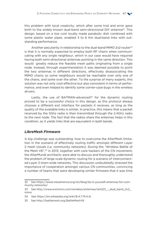 2. Fostering Connectivity and Empowering People via Community Networks 47
this problem with local creativity, which after some trial and error gave
birth to the widely known dual-band semi-directional DIY antenna32
. This
design, based on a low cost locally made parabolic dish combined with
some plastic water pipes, enabled 3 to 6 Km dual-band links with out-
standing performance.
Another peculiarity in relationship to the dual-band MIMO 2x2 router33
is that it is normally expected to employ both RF chains when communi-
cating with any single neighbour, which in our case would have required
having both semi-directional antennas pointing in the same direction. This
would greatly reduce the feasible mesh paths originating from a single
node. Instead, through experimentation it was deemed possible to point
the two antennas in different directions, effectively disassociating the
MIMO chains so some neighbours would be reachable over only one of
the chains, and some over the other. To the surprise of many experts, this
solution was not only cost-effective but also consistent in terms of perfor-
mance, and even helped to identify some corner-case bugs in the wireless
drivers.
Lastly, the use of BATMAN-advanced34
for the dynamic routing
proved to be a successful choice in this design, as this protocol always
chooses a different exit interface for packets it receives, as long as the
quality of the available links is similar. In practice, this means that a packet
received by the 5Ghz radio is then transmitted through the 2.4Ghz radio
to the next node. The fact that the radios share the antennas helps in this
condition, as it yields links that are equivalent in both bands.
LibreMesh Firmware
A big challenge was outstanding: how to overcome the AlterMesh limita-
tion in the scenario of effectively routing traffic amongst different Layer
2 mesh clouds (i.e. community networks). During the “Wireless Battle of
the Mesh V6”,35
in 2013, together with core hackers of the CN movement,
the AlterMundi architects were able to discuss and thoroughly understand
the problem of large scale dynamic routing for a scenario of interconnect-
ed Layer 2 town-wide networks. This discussion undoubtedly stressed the
importance of cooperation amongst various CN communities, convincing
a number of teams that were developing similar firmware that it was time
32  See https://www.newamerica.org/oti/blog/do-it-yourself-antennas-for-com-
munity-networks/
33  See http://www.extronics.com/wireless/antennas/iant221_-_dual_band_2x2_
mimo
34  See https://en.wikipedia.org/wiki/B.A.T.M.A.N.
35  See http://battlemesh.org/BattleMeshV6
 