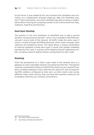 Community Connectivity: Building the Internet from Scratch48
to join forces. It was indeed at this very moment that LibreMesh was con-
ceived, as a collaboration amongst eigenLab, qMp and AlterMesh proj-
ects.36
Most importantly, since then LibreMesh has kept on being a collabo-
rative effort involving an increasing number of CN communities from Italy,
Catalonia, Argentina and Germany.
Dual-layer Routing
The solution to the core limitations of AlterMesh was to add a second
dynamic routing protocol (bmx6)37
, which runs in parallel to BATMAN-ad-
vanced in every node of the network. All traffic inside the same Layer 2
cloud is routed through BATMAN-advanced, while routes towards other
networks are handled by bmx6. This setup allows a unique combination
of roaming capability (inside each Layer 2 cloud) with greater scalability
(granted by the Layer 3 routing) while keeping network addressing sim-
pler, avoiding unique IP address blocks configuration for each node.
Roaming
From the perspective of a client, every node in the network acts as a
gateway to every reachable network (including the Internet). Transparent
roaming is achieved by telling (via DHCP) the clients to use a special IP ad-
dress as default gateway. Every node has this special IP, and correspond-
ing MAC address, configured as their own, so when clients roam across
different nodes while moving, they will have their packets routed by the
immediate node they are currently connected to.
36  See http://libre-mesh.org/
37  See https://bmx6.net/news/14
 