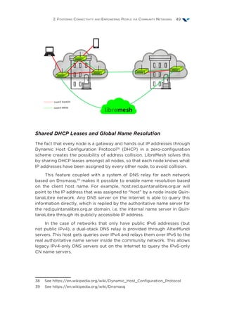 2. Fostering Connectivity and Empowering People via Community Networks 49
Shared DHCP Leases and Global Name Resolution
The fact that every node is a gateway and hands out IP addresses through
Dynamic Host Configuration Protocol38
(DHCP) in a zero-configuration
scheme creates the possibility of address collision. LibreMesh solves this
by sharing DHCP leases amongst all nodes, so that each node knows what
IP addresses have been assigned by every other node, to avoid collision.
This feature coupled with a system of DNS relay for each network
based on Dnsmasq,39
makes it possible to enable name resolution based
on the client host name. For example, host.red.quintanalibre.org.ar will
point to the IP address that was assigned to “host” by a node inside Quin-
tanaLibre network. Any DNS server on the Internet is able to query this
information directly, which is replied by the authoritative name server for
the red.quintanalibre.org.ar domain, i.e. the internal name server in Quin-
tanaLibre through its publicly accessible IP address.
In the case of networks that only have public IPv6 addresses (but
not public IPv4), a dual-stack DNS relay is provided through AlterMundi
servers. This host gets queries over IPv4 and relays them over IPv6 to the
real authoritative name server inside the community network. This allows
legacy IPv4-only DNS servers out on the Internet to query the IPv6-only
CN name servers.
38  See https://en.wikipedia.org/wiki/Dynamic_Host_Configuration_Protocol
39  See https://en.wikipedia.org/wiki/Dnsmasq
 