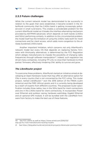 Community Connectivity: Building the Internet from Scratch50
2.3.3 Future challenges
While the current network model has demonstrated to be successful in
relation to the goals that were established, it became evident in the Al-
terMundi community that the 2.4Ghz band is getting increasingly pollut-
ed even in small rural-towns. This creates a considerable problem for the
current AlterMundi model as it breaks the interface alternating mechanism
provided by BATMAN-advanced, which depends on both bands (2.4Ghz
and 5Ghz) performing similarly. In addition to this circumstantial problem,
the model itself has the limitation of using the 2.4Ghz radio both for mesh
connections and for client access, which adds more congestion to the al-
ready burdened 2.4Ghz band.
Another important limitation, which concerns not only AlterMundi’s
network model but every CN that depends on replacing factory firm-
ware with third-party alternatives, is determined by the FCC Regulation
which obliges manufacturers to impede the possibility of changing radio
frequencies through software manipulation40
. Indeed, such regulation has
driven many companies, including TP-Link, to close their hardware to third
parties’ firmware, effectively hindering CNs’ ability to survive and grow.
The LibreRouter project
To overcome these problems, AlterMundi started an initiative aimed at de-
veloping an Open Hardware router that may offer an alternative option for
CNs in every country that is not concerned by the FCC ruling. This router
project, named LibreRouter,41
won the 2016 edition of the FRIDA (Latin
America) and the FIRE (Africa) grants and it is currently being developed
by a team of experts from different countries. The proposed router speci-
fication includes three radios, two in the 5Ghz band for mesh connections
and one in the 2.4Ghz band for client connectivity. It incorporates Power
over Ethernet and outdoor casing, hardware watchdog, Gigabit Ethernet
and an optional GPS module. It will be bundled with the LibreMesh firm-
ware from factory to make the best use of these features.
40  See FCC (2014) as well as https://www.wired.com/2016/03/
way-go-fcc-now-manufacturers-locking-routers
41  See https://blog.altermundi.net/article/el-proyecto-librerouter-premios-frida/
 