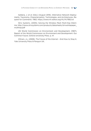 2. Fostering Connectivity and Empowering People via Community Networks 53
Saldana, J. et al. (Eds.) (August 2016). Alternative Network Deploy-
ments: Taxonomy, Characterization, Technologies, and Architectures. Re-
quest for Comments: 7962. https://www.rfc-editor.org/rfc/rfc7962.txt
Strix Systems. (2005). Solving the Wireless Mesh Multi-Hop Dilem-
ma. http://www.strixsystems.com/products/datasheets/strixwhitepaper_
multihop.pdf
UN World Commission on Environment and Development. (1987).
Report of the World Commission on Environment and Development: Our
Common Future. Oxford University Press. p. 41
Zittrain, J.L. (2008). The Future of the Internet - And How to Stop It.
Yale University Press & Penguin UK.
 