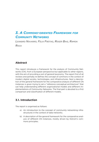 3. A Commons-oriented Framework for
Community Networks
Leandro Navarro, Felix Freitag, Roger Baig, Ramon
Roca
Abstract
This report introduces a framework for the analysis of Community Net-
works (CN), from a European perspective but applicable to other regions,
with the aim of providing a sort of general taxonomy. The report first of all
reviews and partially re-defines the concept of commons in the context of
modern digital society, technologies, and infrastructures. Next a descrip-
tion of the general framework for the comparative analysis of different CN
instances is given trying to set a “reference conceptual architecture” that
can help understanding different organizational models and different im-
plementations of Community Networks. The final part is devoted to a first
comparison and classification of different models.
3.1. Introduction
The report is organised as follows:
a)	An introduction to the concept of community networking infra-
structures in the context of data networks;
b)	A description of the general framework for the comparative anal-
ysis of different CN instances, mostly driven by Ostrom’s com-
mons principles;
 