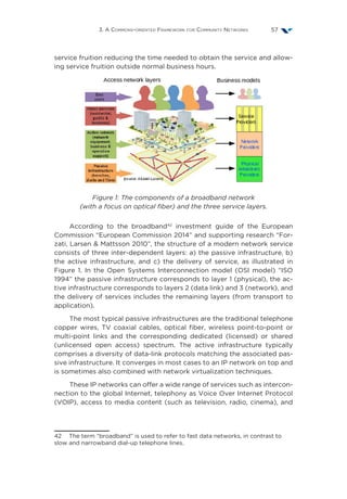 3. A Commons-oriented Framework for Community Networks 57
service fruition reducing the time needed to obtain the service and allow-
ing service fruition outside normal business hours.
Figure 1: The components of a broadband network
(with a focus on optical fiber) and the three service layers.
According to the broadband42
investment guide of the European
Commission “European Commission 2014” and supporting research “For-
zati, Larsen  Mattsson 2010”, the structure of a modern network service
consists of three inter-dependent layers: a) the passive infrastructure, b)
the active infrastructure, and c) the delivery of service, as illustrated in
Figure 1. In the Open Systems Interconnection model (OSI model)  “ISO
1994” the passive infrastructure corresponds to layer 1 (physical), the ac-
tive infrastructure corresponds to layers 2 (data link) and 3 (network), and
the delivery of services includes the remaining layers (from transport to
application).
The most typical passive infrastructures are the traditional telephone
copper wires, TV coaxial cables, optical fiber, wireless point-to-point or
multi-point links and the corresponding dedicated (licensed) or shared
(unlicensed open access) spectrum. The active infrastructure typically
comprises a diversity of data-link protocols matching the associated pas-
sive infrastructure. It converges in most cases to an IP network on top and
is sometimes also combined with network virtualization techniques.
These IP networks can offer a wide range of services such as intercon-
nection to the global Internet, telephony as Voice Over Internet Protocol
(VOIP), access to media content (such as television, radio, cinema), and
42  The term “broadband” is used to refer to fast data networks, in contrast to
slow and narrowband dial-up telephone lines.
 