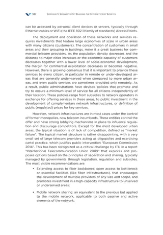 Community Connectivity: Building the Internet from Scratch58
can be accessed by personal client devices or servers, typically through
Ethernet cables or WiFi (the IEEE 802.11 family of standards) Access Points.
The deployment and operation of these networks and services re-
quires investments that feature large economies of scale in urban areas
with many citizens (customers). The concentration of customers in small
areas and their grouping in buildings, make it a great business for com-
mercial telecom providers. As the population density decreases and the
distance to major cities increases or the economic capacity of customers
decreases together with a lower level of socio-economic development,
the margin for commercial exploitation decreases or becomes negative.
However, there is growing consensus that it is important to provide these
services to every citizen, in particular in remote or under-developed ar-
eas that are generally under-served when compared to more urban ar-
eas, and even public services are sometimes provided only remotely. As
a result, public administrations have devised policies that promote and
try to ensure a minimum level of service for all citizens independently of
their location. These policies range from subsidies to network operators in
exchange for offering services in these areas, to public investment in the
development of complementary network infrastructures, or definition of
public (regulated) prices for key services.
However, network infrastructures are in most cases under the control
of former monopolies, now telecom incumbents. These entities control the
offer and have strong lobbying mechanisms in place to influence regula-
tion and discourage competitors. Except for the most developed urban
areas, the typical situation is of lack of competition, defined as “market
failure”. The typical market structure is rather disappointing, with a very
small set of large telecom providers acting as oligopolies and exercising
cartel practice, which justifies public intervention “European Commission
2014”. This has been recognized as a critical challenge by ITU in a report
“International Telecommunication Union 2009” that explores and pro-
poses options based on the principles of separation and sharing, typically
managed by governments through legislation, regulation and subsidies.
The most visible recommendations are:
•	 Extending access to fiber backbones: open access to bottleneck
or essential facilities (like fiber infrastructures), that encourages
the development of multiple providers of any size and scope, and
promotes investment in a high-capacity infrastructure to unserved
or underserved areas;
•	 Mobile network sharing: an equivalent to the previous but applied
to the mobile network, applicable to both passive and active
elements of the network;
 