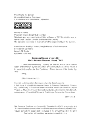 FGV Direito Rio Edition
Licensed in Creative Commons
Attribution – NonCommercial - NoDerivs 
Printed in Brazil
1st
edition finalized in 2016, December
This book was approved by the Editorial Board of FGV Direito Rio, and is
in the Legal Deposit Division of the National Library.
The opinions expressed in this work are the responsibility of the authors.
Coordination: Rodrigo Vianna, Sérgio França e Thaís Mesquita
Book cover: S2 Books
Layout: S2 Books
Reviewer: Luca Belli
Catalographic card prepared by
Mario Henrique Simonsen Library / FGV
	 Community connectivity : building the Internet from scratch : annual
report of the UN IGF Dynamic Coalition on Community Connectivity / Edited
by Luca Belli ; preface by Bob Frankston. – Rio de Janeiro : FGV Direito Rio,
2016.
	 203 p.
	 ISBN: 9788563265753
Internet - Administration, Computer networks, Social Aspects
I. Belli, Luca. II. Internet Governance Forum. III. Dynamic Coalition on Commu-
nity Connectivity. IV. Escola de Direito do Rio de Janeiro da Fundação Getulio
Vargas. V. Título: Community Connectivity: Building the Internet from Scratch.
Annual report of the UN IGF Dynamic Coalition on Community Connectivity
							CDD – 384.3
The Dynamic Coalition on Community Connectivity (DC3) is a component
of the United Nations Internet Governance Forum and all interested indi-
viduals can submit papers to be included in the annual Report of the DC3
For further information: www.comconnectivity.org
 