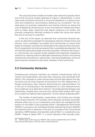 Community Connectivity: Building the Internet from Scratch60
The typical business models of modern data networks typically follow
one of the structural models depicted in Figure 2. Nevertheless, in some
cases (and countries) functional or structural separation is in place to pre-
vent anti-competitive, discriminatory behaviour by incumbents. The ulti-
mate goal is to promote cooperative cost sharing schemes to reduce the
cost of deploying infrastructures of any kind (telecom-related and others
such as roads, water, electricity that require expensive civil works), and
promote competitive offerings (market) to widen the choice and reduce
the cost of services to customers.
In the rest of the report, we describe how community networks rep-
resent an alternative paradigm for developing network infrastructures and
services. Such a paradigm can enable local communities to ensure their
digital sovereignty, and take full advantage of the opportunities and bene-
fits of cooperation and sharing towards their sustainable development. We
will see how taking advantage of private and public initiatives and resourc-
es, communities can propose locally adapted self-organized cooperative
schemes for realizing self-provided data networking solutions and sharing
wireless links and spectrum, optical fiber, international gateways, and even
spare Internet connectivity with other members of the community.
3.3 Community Networks
Crowdsourced computer networks are network infrastructures built by
citizens and organisations who pool their resources and coordinate their
efforts. The coverage of under-served areas and the fight against the dig-
ital divide are the most frequent driving factors for their deployment, al-
though contributors often mention doing things for experimentation, fun
or the act of contributing to the development of a new telecommunica-
tions model per se as alternative motives. The employed technologies vary
significantly, ranging from very-low-cost, off-the-shelf wireless WiFi rout-
ers to expensive Optical Fiber equipment “Avonts, Braem  Blondia 2013”.
The models of participation, organisation, and funding vary broadly
across these networks. For example, some networks are freely accessible,
whereas others are run as a cooperative, and others are managed by fed-
erations of microISPs. A few examples follow43
. Broadband for Rural North
(B4RN) in Lancashire, UK, and Nepal Wireless Networking Project (NWNP)
are networks built in response to the lack of coverage of the conventional
operators. B4RN deploys and operates optical fiber in a cooperative way.
NWNP  “Thapa  Saebo 2011” is a social enterprise that provides Inter-
43  BARN: http://b4rn.org.uk/, NWNP: http://www.nepalwireless.net/, FFDN:
http://www.ffdn.org/en, HSLnet: http://www.hslnet.nl/.
 
