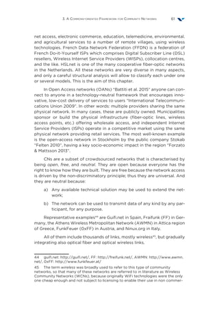 3. A Commons-oriented Framework for Community Networks 61
net access, electronic commerce, education, telemedicine, environmental.
and agricultural services to a number of remote villages, using wireless
technologies. French Data Network Federation (FFDN) is a federation of
French Do-it-Yourself ISPs which comprises Digital Subscriber Line (DSL)
resellers, Wireless Internet Service Providers (WISPs), collocation centres,
and the like. HSLnet is one of the many cooperative fiber-optic networks
in the Netherlands. All these networks are very diverse in many aspects,
and only a careful structural analysis will allow to classify each under one
or several models. This is the aim of this chapter.
In Open Access networks (OANs) “Battiti et al. 2015” anyone can con-
nect to anyone in a technology-neutral framework that encourages inno-
vative, low-cost delivery of services to users “International Telecommuni-
cations Union 2009”. In other words: multiple providers sharing the same
physical network. In many cases, these are publicly owned. Municipalities
sponsor or build the physical infrastructure (fiber-optic lines, wireless
access points, etc.) offering wholesale access, and independent Internet
Service Providers (ISPs) operate in a competitive market using the same
physical network providing retail services. The most well-known example
is the open-access network in Stockholm by the public company Stokab
“Felten 2010”, having a key socio-economic impact in the region “Forzato
 Mattsson 2013”.
CNs are a subset of crowdsourced networks that is characterised by
being open, free, and neutral. They are open because everyone has the
right to know how they are built. They are free because the network access
is driven by the non-discriminatory principle; thus they are universal. And
they are neutral because:
a)	Any available technical solution may be used to extend the net-
work;
b)	The network can be used to transmit data of any kind by any par-
ticipant, for any purpose.
Representative examples44
are Guifi.net in Spain, Fraifunk (FF) in Ger-
many, the Athens Wireless Metropolitan Network (AWMN) in Attica region
of Greece, FunkFeuer (0xFF) in Austria, and Ninux.org in Italy.
All of them include thousands of links, mostly wireless45
, but gradually
integrating also optical fiber and optical wireless links.
44  guifi.net: http://guifi.net/, FF: http://freifunk.net/, AWMN: http://www.awmn.
net/, 0xFF: http://www.funkfeuer.at/
45  The term wireless was broadly used to refer to this type of community
networks, so that many of these networks are referred to in literature as Wireless
Community Networks (WCNs), because originally WiFi technologies were the only
one cheap enough and not subject to licensing to enable their use in non commer-
 