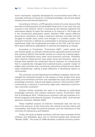 Community Connectivity: Building the Internet from Scratch64
trom’s framework, originally developed for environmental local CPRs, to
a broader diversity of resources, including knowledge, cultural and digital
infrastructure and internet/spectrum.
According to Ostrom, a CPR typically consists of a core resource that
provides a limited quantity of extractable fringe units. In our case, the core
resource is the network, which is nurtured by the network segments the
participants deploy to reach the network or to improve it. The fringe unit
is the connectivity participants obtain. Resilient CPRs require effective
governance institutions to keep a long-term direction and deal with the
struggle to handle many actors and changes in a complex system. The
long-term direction is defined as sustainability in remaining productive or
operational under the fundamental principles of the CPR, and the short-
term goal is defined as adaptability in reacting and adapting to change.
According to Frischmann  “Frischmann 2007”, public goods and
non-market goods, as network infrastructures, generate positive external-
ities (positive effects) that benefit society as a whole by creating oppor-
tunities and facilitating many other socio-economic activities. Therefore,
open network infrastructures have great social and economic value, al-
though their benefits are sometimes hard to measure. An infrastructure
that is cooperatively managed and sustained leaves a greater margin of
added value activities than commercial networking infrastructures devel-
oped competitively, making a great difference in developing regions or
communities.
The commons can be fragmented into different subtypes. Ostrom de-
veloped her framework based on the analysis of case studies from local,
mostly environmental commons and extended her study with cases from
knowledge commons, cultural and digital commons “Hess  Ostrom 2011”,
composed by a resource, a community, legal rules, interaction (common-
ing), outcomes, evaluation.
Scholars further extended this work in an attempt to systematize
knowledge commons with another collective volume “Frischmann, Mad-
ison  Strandburg 2014”, infrastructure commons with the example of in-
ternet congestion and network neutrality “Frischmann 2012”, and internet/
spectrum commons “Benkler 2002”.
These modified versions of Ostrom’s framework look into the na-
ture of the resource, of the community, the criteria of success, failure and
vulnerability, and finally the political purpose such the importance of the
commons for democracy and freedom.
Finally, the study of digital commons, with the major examples of free
software and Wikipedia, gave rise to commons-based peer production
“Benkler 2006”. The study of CPBB develops a political economy dimen-
 