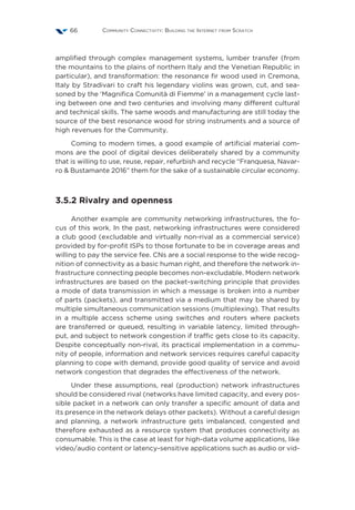 Community Connectivity: Building the Internet from Scratch66
amplified through complex management systems, lumber transfer (from
the mountains to the plains of northern Italy and the Venetian Republic in
particular), and transformation: the resonance fir wood used in Cremona,
Italy by Stradivari to craft his legendary violins was grown, cut, and sea-
soned by the ‘Magnifica Comunità di Fiemme’ in a management cycle last-
ing between one and two centuries and involving many different cultural
and technical skills. The same woods and manufacturing are still today the
source of the best resonance wood for string instruments and a source of
high revenues for the Community.
Coming to modern times, a good example of artificial material com-
mons are the pool of digital devices deliberately shared by a community
that is willing to use, reuse, repair, refurbish and recycle “Franquesa, Navar-
ro  Bustamante 2016” them for the sake of a sustainable circular economy.
3.5.2 Rivalry and openness
Another example are community networking infrastructures, the fo-
cus of this work. In the past, networking infrastructures were considered
a club good (excludable and virtually non-rival as a commercial service)
provided by for-profit ISPs to those fortunate to be in coverage areas and
willing to pay the service fee. CNs are a social response to the wide recog-
nition of connectivity as a basic human right, and therefore the network in-
frastructure connecting people becomes non-excludable. Modern network
infrastructures are based on the packet-switching principle that provides
a mode of data transmission in which a message is broken into a number
of parts (packets), and transmitted via a medium that may be shared by
multiple simultaneous communication sessions (multiplexing). That results
in a multiple access scheme using switches and routers where packets
are transferred or queued, resulting in variable latency, limited through-
put, and subject to network congestion if traffic gets close to its capacity.
Despite conceptually non-rival, its practical implementation in a commu-
nity of people, information and network services requires careful capacity
planning to cope with demand, provide good quality of service and avoid
network congestion that degrades the effectiveness of the network.
Under these assumptions, real (production) network infrastructures
should be considered rival (networks have limited capacity, and every pos-
sible packet in a network can only transfer a specific amount of data and
its presence in the network delays other packets). Without a careful design
and planning, a network infrastructure gets imbalanced, congested and
therefore exhausted as a resource system that produces connectivity as
consumable. This is the case at least for high-data volume applications, like
video/audio content or latency-sensitive applications such as audio or vid-
 
