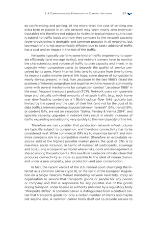 3. A Commons-oriented Framework for Community Networks 67
eo conferencing and gaming. At the micro-level, the cost of sending one
extra byte or packet in an idle network may seem nearly zero (non-sub-
tractable) and therefore not subject to rivalry. In typical networks, this cost
is subject to traffic loads and how they compare to the network capacity
(over-provisioning is desirable and common practice in all networks, but
too much of it is not economically efficient due to cost): additional traffic
has a cost and an impact in the rest of the traffic.
Networks typically perform some kind of traffic engineering to oper-
ate efficiently (and manage rivalry), and network owners have to monitor
the characteristics and volume of traffic to plan capacity and invest in its
capacity when congestion starts to degrade the quality of service per-
ceived by its users. Many Internet links tend to saturate from time to time.
As network paths involve several link hops, some degree of congestion is
nearly always present. In fact, Van Jacobson in the late 1980’s faced the
problem of Internet congestion and together with the research community
came with several mechanisms for congestion control “Jacobson 1988” in
the most frequent transport protocol (TCP). Network users can generate
large and virtually unlimited amounts of network traffic (e.g., each home
user downloading content on a 1  Gbit/s optical fiber link) typically just
limited by the speed and the cost of their link (and not by the cost of its
data traffic). Internet peering disputes between “eyeball” ISPs, transit ISPs,
or content ISPs, are not an exception “Bafna, Pandey  Verma 2014”, and
typically capacity upgrades in network links result in elastic increases of
traffic expanding and adapting very quickly to the new capacity of the link.
Therefore we can consider that production network infrastructures
are typically subject to congestion, and therefore connectivity has to be
considered rival. While commercial ISPs try to maximize benefit and min-
imize company risk in a competitive market (therefore an excludable re-
source sold at the highest possible market price), the goal of CNs is to
maximize social inclusion, in terms of number of participants, coverage
and cost, using a cooperative model where risks, costs and management is
shared among the participants. This results in a network infrastructure that
produces connectivity as close as possible to the ideal of non-exclusion,
and under a peer property, peer production and peer consumption.
In fact, the recent verdict of the U.S. federal court classifying the In-
ternet as a common carrier (type II), or the spirit of the European Regula-
tion on a Single Telecom Market mandating network neutrality, imply an
organisation or service that transports goods or people for any person
or company and that is responsible for any possible loss of the goods
during transport, under license or authority provided by a regulatory body
“Wikipedia 2016a”. A common carrier is distinguished from a contract car-
rier that transports goods for only a certain number of clients and maybe
not anyone else. A common carrier holds itself out to provide service to
 