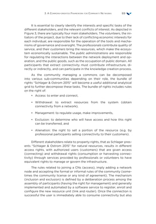 3. A Commons-oriented Framework for Community Networks 69
It is essential to clearly identify the interests and specific tasks of the
different stakeholders, and the relevant conflicts of interest. As depicted in
Figure 3, there are typically four main stakeholders. The volunteers, the ini-
tiators of the project, due to their lack of conflicting economic interests for
each individual, are responsible for the operation of the tools and mecha-
nisms of governance and oversight. The professionals contribute quality of
service, and their customers bring the resources, which make the ecosys-
tem economically sustainable. The public administrations are responsible
for regulating the interactions between the network deployment and op-
eration, and the public goods, such as the occupation of public domain. All
participants that extract connectivity must contribute infrastructure, di-
rectly or indirectly, and can participate in the knowledge creation process.
As the community managing a commons can be decomposed
into various sub-communities depending on their role, the bundle of
rights “Schlager  Ostrom 2015” will become a useful additional analytical
grid to further decompose these tasks. The bundle of rights includes rules
on the right of:
•	 Access: to enter and connect,
•	Withdrawal: to extract resources from the system (obtain
connectivity from a network),
•	 Management: to regulate usage, make improvements,
•	 Exclusion: to determine who will have access and how this right
can be transferred, and
•	 Alienation: the right to sell a portion of the resource (e.g. by
professional participants selling connectivity to their customers).
Different stakeholders relate to property rights, that as Schlager pres-
ents “Schlager  Ostrom 2015” for natural resources, results in different
access rights, with authorized users (customers) that are given access
(connecting) and withdrawal rights (consumption or harvesting connec-
tivity) through services provided by professionals or volunteers to have
equivalent rights to manage or govern the infrastructure.
The rules related to joining a CNs (access), imply adding a network
node and accepting the formal or informal rules of the community (some-
times the community license or any kind of agreement). The mechanism
(inclusion and exclusion) is defined by a deliberation process among the
assembly of participants (having the right for management) and generally
implemented and automated by a software service to register, enroll and
configure the new resource unit (link and router). Once the connection is
successful the user is immediately able to consume connectivity but also
 