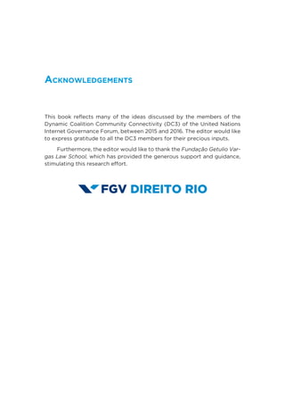 Acknowledgements
This book reflects many of the ideas discussed by the members of the
Dynamic Coalition Community Connectivity (DC3) of the United Nations
Internet Governance Forum, between 2015 and 2016. The editor would like
to express gratitude to all the DC3 members for their precious inputs.
Furthermore, the editor would like to thank the Fundação Getulio Var-
gas Law School, which has provided the generous support and guidance,
stimulating this research effort.
 