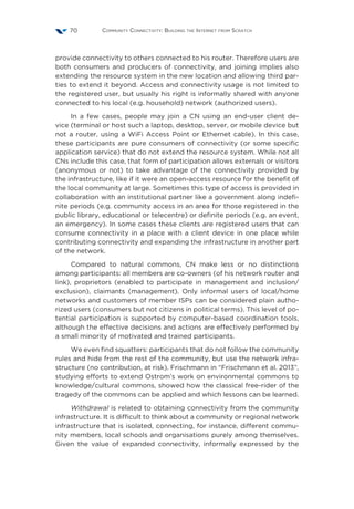 Community Connectivity: Building the Internet from Scratch70
provide connectivity to others connected to his router. Therefore users are
both consumers and producers of connectivity, and joining implies also
extending the resource system in the new location and allowing third par-
ties to extend it beyond. Access and connectivity usage is not limited to
the registered user, but usually his right is informally shared with anyone
connected to his local (e.g. household) network (authorized users).
In a few cases, people may join a CN using an end-user client de-
vice (terminal or host such a laptop, desktop, server, or mobile device but
not a router, using a WiFi Access Point or Ethernet cable). In this case,
these participants are pure consumers of connectivity (or some specific
application service) that do not extend the resource system. While not all
CNs include this case, that form of participation allows externals or visitors
(anonymous or not) to take advantage of the connectivity provided by
the infrastructure, like if it were an open-access resource for the benefit of
the local community at large. Sometimes this type of access is provided in
collaboration with an institutional partner like a government along indefi-
nite periods (e.g. community access in an area for those registered in the
public library, educational or telecentre) or definite periods (e.g. an event,
an emergency). In some cases these clients are registered users that can
consume connectivity in a place with a client device in one place while
contributing connectivity and expanding the infrastructure in another part
of the network.
Compared to natural commons, CN make less or no distinctions
among participants: all members are co-owners (of his network router and
link), proprietors (enabled to participate in management and inclusion/
exclusion), claimants (management). Only informal users of local/home
networks and customers of member ISPs can be considered plain autho-
rized users (consumers but not citizens in political terms). This level of po-
tential participation is supported by computer-based coordination tools,
although the effective decisions and actions are effectively performed by
a small minority of motivated and trained participants.
We even find squatters: participants that do not follow the community
rules and hide from the rest of the community, but use the network infra-
structure (no contribution, at risk). Frischmann in “Frischmann et al. 2013”,
studying efforts to extend Ostrom’s work on environmental commons to
knowledge/cultural commons, showed how the classical free-rider of the
tragedy of the commons can be applied and which lessons can be learned.
Withdrawal is related to obtaining connectivity from the community
infrastructure. It is difficult to think about a community or regional network
infrastructure that is isolated, connecting, for instance, different commu-
nity members, local schools and organisations purely among themselves.
Given the value of expanded connectivity, informally expressed by the
 