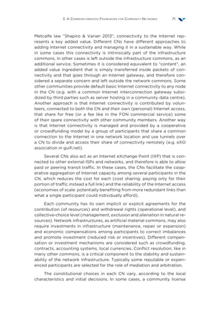 3. A Commons-oriented Framework for Community Networks 71
Metcalfe law  “Shapiro  Varian 2013”, connectivity to the Internet rep-
resents a key added value. Different CNs have different approaches to
adding Internet connectivity and managing it in a sustainable way. While
in some cases this connectivity is intrinsically part of the infrastructure
commons, in other cases is left outside the infrastructure commons, as an
additional service. Sometimes it is considered equivalent to “content”, an
added value ingredient that is simply transferred inside packets of con-
nectivity and that goes through an Internet gateway, and therefore con-
sidered a separate concern and left outside the network commons. Some
other communities provide default basic Internet connectivity to any node
in the CN (e.g. with a common Internet interconnection gateway subsi-
dized by third parties such as server hosting in a community data centre).
Another approach is that Internet connectivity is contributed by volun-
teers, connected to both the CN and their own (personal) Internet access,
that share for free (or a fee like in the FON commercial service) some
of their spare connectivity with other community members. Another way
is that Internet connectivity is managed and provided by a cooperative
or crowdfunding model by a group of participants that share a common
connection to the Internet in one network location and use tunnels over
a CN to divide and access their share of connectivity remotely (e.g. eXO
association in guifi.net).
Several CNs also act as an Internet eXchange Point (IXP) that is con-
nected to other external ISPs and networks, and therefore is able to allow
paid or peering transit traffic. In these cases, the CNs facilitate the coop-
erative aggregation of Internet capacity among several participants in the
CN, which reduces the cost for each (cost sharing: paying only for their
portion of traffic instead a full link) and the reliability of the Internet access
(economies of scale: potentially benefiting from more redundant links than
what a single participant could individually afford).
Each community has its own implicit or explicit agreements for the
contribution (of resources) and withdrawal rights (operational level), and
collective-choice level (management, exclusion and alienation in natural re-
sources). Network infrastructures, as artificial material commons, may also
require investments in infrastructure (maintenance, repair or expansion)
and economic compensations among participants to correct imbalances
and promote investment (reduced risk or incentives). Different compen-
sation or investment mechanisms are considered such as crowdfunding,
contracts, accounting systems, local currencies. Conflict resolution, like in
many other commons, is a critical component to the stability and sustain-
ability of the network infrastructure. Typically some reputable or experi-
enced participants are selected for the role of mediation and arbitration.
The constitutional choices in each CN vary, according to the local
characteristics and initial decisions. In some cases, a community license
 