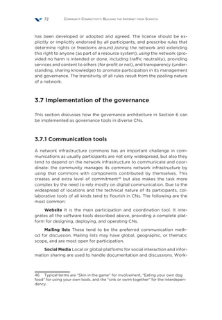 Community Connectivity: Building the Internet from Scratch72
has been developed or adopted and agreed. The license should be ex-
plicitly or implicitly endorsed by all participants, and prescribe rules that
determine rights or freedoms around joining the network and extending
this right to anyone (as part of a resource system), using the network (pro-
vided no harm is intended or done, including traffic neutrality), providing
services and content to others (for profit or not), and transparency (under-
standing, sharing knowledge) to promote participation in its management
and governance. The transitivity of all rules result from the pooling nature
of a network.
3.7 Implementation of the governance
This section discusses how the governance architecture in Section 6 can
be implemented as governance tools in diverse CNs.
3.7.1 Communication tools
A network infrastructure commons has an important challenge in com-
munications as usually participants are not only widespread, but also they
tend to depend on the network infrastructure to communicate and coor-
dinate: the community manages its commons network infrastructure by
using that commons with components contributed by themselves. This
creates and extra level of commitment46
but also makes the task more
complex by the need to rely mostly on digital communication. Due to the
widespread of locations and the technical nature of its participants, col-
laborative tools of all kinds tend to flourish in CNs. The following are the
most common:
Website It is the main participation and coordination tool. It inte-
grates all the software tools described above, providing a complete plat-
form for designing, deploying, and operating CNs.
Mailing lists These tend to be the preferred communication meth-
od for discussion. Mailing lists may have global, geographic, or thematic
scope, and are most open for participation.
Social Media Local or global platforms for social interaction and infor-
mation sharing are used to handle documentation and discussions. Work-
46  Typical terms are “Skin in the game” for involvement, “Eating your own dog
food” for using your own tools, and the “sink or swim together” for the interdepen-
dency.
 