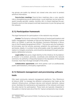 3. A Commons-oriented Framework for Community Networks 73
ing groups are public by default, but closed ones also exist to protect
sensitive information.
Face-to-face meetings Face-to-face meetings play a very specific
role in strengthening social relationships. Local meetings can be quite fre-
quent (usually periodic: weekly, monthly, etc). In these meetings the par-
ticipants work on their projects and help newcomers to join the group and
the network.
3.7.2 Participation framework
The legal framework for participation in the network may include:
License The formal or informal CN license of neutral participation and
traffic management. Examples of that are the Network Commons License
(NCL) or FONNC in guifi.net, the Wireless Commons Manifesto in Ninux.
org, or the Picopeering agreement (PPA)47
. The licence sets the fundamen-
tal principles and the articles precisely establish the participant’s rights
and duties. Ideally, it is written to be enforceable under the applicable leg-
islation to mitigate uncertainty, and should be developed through a partic-
ipatory deliberation process.
Legal entity that gives a legal identity to the initiative. Its foundation-
al mission is to protect, promote, coordinate and arbitrate the network
commons. Its authority is frequently based on the reputation of the people
involved, more than the legal strength of the entity.
Collaboration agreements with third parties such as professionals,
public administrations, third-party organisations.
3.7.3 Network management and provisioning software
tools
CNs need community network management platforms  “Kos, Milutinovic
 Cehovin 2016” to manage the different components that make up the
network infrastructure, configure devices and network elements, reduce
errors, facilitate the maintenance and operation of the network and lower
the entry barrier for participation. These tools are typically integrated in
the public or internal web site of the CN. Typical components may include:
47  FONNC: http://guifi.net/en/FONNC, PicoPeering: http://www.picopeer.net/
PPA-en.shtml
 