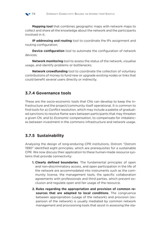 Community Connectivity: Building the Internet from Scratch74
Mapping tool that combines geographic maps with network maps to
collect and share all the knowledge about the network and the participants
involved in it;
IP addressing and routing tool to coordinate the IPs assignment and
routing configuration;
Device configuration tool to automate the configuration of network
devices;
Network monitoring tool to assess the status of the network, visualise
usage, and identify problems or bottlenecks;
Network crowdfunding tool to coordinate the collection of voluntary
contributions of money to fund new or upgrade existing nodes or links that
could benefit several users directly or indirectly.
3.7.4 Governance tools
These are the socio-economic tools that CNs can develop to keep the in-
frastructure and the project/community itself operational. It is common to
find tools for a) Conflict resolution, which may include a palette of graduat-
ed sanctions to resolve flame wars between participants that may threaten
a given CN, and b) Economic compensation, to compensate for imbalanc-
es between investment in the commons infrastructure and network usage.
3.7.5 Sustainability
Analysing the design of long-enduring CPR institutions, Ostrom “Ostrom
1990” identified eight principles, which are prerequisites for a sustainable
CPR. We now discuss their application to these human-made resource sys-
tems that provide connectivity:
1. Clearly defined boundaries. The fundamental principles of open
and non-discriminatory access, and open participation in the life of
the network are accommodated into instruments such as the com-
munity license, the management tools, the specific collaboration
agreements with professionals and third parties, which prevent ex-
clusion and regulate open and fair usage of the resource.
2. Rules regarding the appropriation and provision of common re-
sources that are adapted to local conditions. The congruence
between appropriation (usage of the network) and provision (ex-
pansion of the network) is usually mediated by common network
management and provisioning tools that assist in assessing the sta-
 