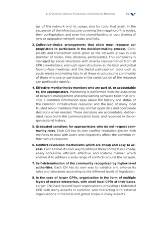 3. A Commons-oriented Framework for Community Networks 75
tus of the network and its usage; also by tools that assist in the
expansion of the infrastructure covering the mapping of the nodes,
their configuration, and even the crowd-funding or cost sharing of
new or upgraded network nodes and links.
3. Collective-choice arrangements that allow most resource ap-
propriators to participate in the decision-making process. Com-
plexity and transaction costs grow as the network grows in size
(number of nodes, links, distance, participants). This complexity is
managed by social structures with diverse representation from all
CPR stakeholders, and such open structures as the local and global
face-to-face meetings, and the digital participation tools such as
social media and mailing lists. In all these structures, the community
of those who use or participate in the construction of the resource
can participate openly.
4. Effective monitoring by monitors who are part of, or accountable
to, the appropriators. Monitoring is performed with the assistance
of network management and provisioning software tools that pro-
vide a common information base about the history and status of
the common infrastructure resource; and the lead of many local
trusted senior members that rely on that open data and coordinate
decisions when needed. These decisions are accountable, deliber-
ated, reported in the communication tools, and recorded in the or-
ganisational history.
5. Graduated sanctions for appropriators who do not respect com-
munity rules. Each CN has its own conflict resolution system with
methods to deal with users who negatively affect the common in-
frastructure resource.
6. Conflict-resolution mechanisms which are cheap and easy to ac-
cess. Each CN has its own way to address these conflicts in a cheap,
easily accessible, efficient, effective, and scalable manner, which
enables it to address a wide range of conflicts around the network.
7. Self-determination of the community recognised by higher-level
authorities. Each CN has its own way to validate and enforce its
rules and structures according to the different levels of legislation.
8. In the case of larger CPRs, organisation in the form of multiple
layers of nested enterprises, with small local CPRs at their bases.
Larger CNs have second-layer organisations, providing a federated
CPR with many aspects in common, and interacting with external
organisations in the local and global scope in many aspects.
 