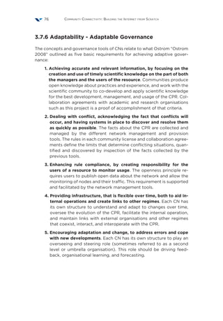 Community Connectivity: Building the Internet from Scratch76
3.7.6 Adaptability - Adaptable Governance
The concepts and governance tools of CNs relate to what Ostrom “Ostrom
2008” outlined as five basic requirements for achieving adaptive gover-
nance:
1. Achieving accurate and relevant information, by focusing on the
creation and use of timely scientific knowledge on the part of both
the managers and the users of the resource. Communities produce
open knowledge about practices and experience, and work with the
scientific community to co-develop and apply scientific knowledge
for the best development, management, and usage of the CPR. Col-
laboration agreements with academic and research organisations
such as this project is a proof of accomplishment of that criteria.
2. Dealing with conflict, acknowledging the fact that conflicts will
occur, and having systems in place to discover and resolve them
as quickly as possible. The facts about the CPR are collected and
managed by the different network management and provision
tools. The rules in each community license and collaboration agree-
ments define the limits that determine conflicting situations, quan-
tified and discovered by inspection of the facts collected by the
previous tools.
3. Enhancing rule compliance, by creating responsibility for the
users of a resource to monitor usage. The openness principle re-
quires users to publish open data about the network and allow the
monitoring of nodes and their traffic. This requirement is supported
and facilitated by the network management tools.
4. Providing infrastructure, that is flexible over time, both to aid in-
ternal operations and create links to other regimes. Each CN has
its own structure to understand and adapt to changes over time,
oversee the evolution of the CPR, facilitate the internal operation,
and maintain links with external organisations and other regimes
that coexist, interact, and interoperate with the CPR.
5. Encouraging adaptation and change, to address errors and cope
with new developments. Each CN has its own structure to play an
overseeing and steering role (sometimes referred to as a second
level or umbrella organisation). This role should be driving feed-
back, organisational learning, and forecasting.
 