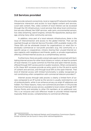 3. A Commons-oriented Framework for Community Networks 77
3.8 Services provided
CNs provide network connectivity, local or regional IP networks that enable
inexpensive interaction and access to local digital content and services.
Local web content, files, video content of local interest can be accessed
through the CN infrastructure. Local services that allow local communica-
tion are also offered, like VOIP services, web cams, environmental sensors,
live video streaming, search engines, remote file repositories, backup stor-
age, among many other community services.
In addition, once part of a local network infrastructure, there is the
issue of interconnection and access to the global Internet. That can be
reached through an Internet Service Providers (ISP) available inside a CN.
These ISPs can be wholesale (transit for organisations) or retail (for in-
dividuals) commercial or non-profit providers (e.g. the community or a
specific group or cooperative), citizens sharing their unused Internet ac-
cess capacity with neighbours and friends, public or private organisations
offering a limited Internet access as a complimentary service.
Furthermore, there are public and private agents concerned with facil-
itating Internet access for other local citizens or visitors, at least to content
of local interest. It is quite common to find free and open Internet access,
offered through WiFi access points in public locations. When connected to
a CN, these WiFi accesses provide an entry point to the CN and its world
of content and services, and through local ISPs to the open Internet. That
kind of Internet access with limited functionality is widely recognized as
not constituting unfair competition with commercial telecom providers48
.
Internet access through web proxies is clearly a limited form of ac-
cess compared to an IP tunnel as the service is usually restricted to a set
of protocols/ports, while it can enhance privacy as origin IP addresses are
hidden. For these reasons, many non-commercial providers in CN provide
that kind of Internet access service, available to local visitors through WiFi
Access Points and remotely to other CN members, at no additional cost.
This is an inclusive and cost effective model to provide limited Internet
(typically Web) access, complementary to commercial offerings.
48  Checked against the National Markets and Competition Commission (Spain).
Similar schemes can be found in many other national legislations.
 