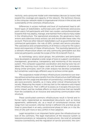 Community Connectivity: Building the Internet from Scratch80
nectivity, and a prosumer model with intermediary devices (a router) that
expand the coverage and capacity of the network. The technical choices
in the computer network relate to organisational choices in the access and
sustainability of the commons infrastructure.
Differences in access methods and level of involvement lead to dif-
ferent types of stakeholders: authorized users with terminals (and access
point users), full participants with their own routers, and professional par-
ticipants that may deploy, manage, and maintain from a few to many nodes
in the infrastructure. The operational procedures, the governance mech-
anisms and collective-choice actions can and should take these roles into
account. There are other relevant stakeholders such as governmental orgs,
commercial participants, the role of IXPs, content and service providers.
The coexistence and complementarity of all these is critical for the subsis-
tence and expansion of these infrastructures. The neutrality/genericity of
a network infrastructure allows not only community participants but also
external participants outside the scope of the CN to benefit from it.
As technology savvy social groups, the promoters and participants
have developed or adopted a wide range of tools to support coordination,
management, governance, transparency and monitoring of the resource
system. This computer-supported coordination and sharing tools has en-
abled CNs reaching much higher scale and formalisation of procedures.
Along similar principles, each CN under analysis has develop comparable
but sometimes surprisingly different ways to achieve similar goals.
The cooperative model of these infrastructures oriented to cost shar-
ing, without extracting value (profit) from the infrastructure itself (although
possible with the usage and alienation of connectivity), contributes to cre-
ate socio-economic benefits, as in many other critical infrastructures for
society. Measuring the impact is the key test to the relevance and impact
of this infrastructure. That is difficult to assess as it escapes the pure eco-
nomic impact and has multiple effects on most activities that can benefit
from the availability of an inclusive and welcoming communication infra-
structure.
These constructed commons infrastructures result in formal and in-
formal rights implemented as standardized documents such as license,
agreements, settlements, etc. as a result of constitutional choices, that
range from non-existent, informal, formal in different CN, and that are de-
fined or prescribed in an early constitutional phase or later on in the life-
time of CNs with more or less conflict in their adoption.
Legal recognition is an important factor given the infrastructural na-
ture of the commons. The legal implications of the resource system (a
telecommunications or networking infrastructure), the kind of extracted
resource (connectivity and the regulation of service provision), the com-
 