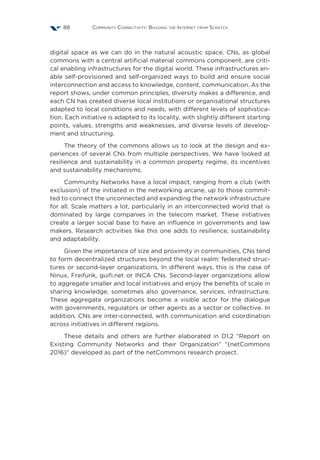 Community Connectivity: Building the Internet from Scratch88
digital space as we can do in the natural acoustic space. CNs, as global
commons with a central artificial material commons component, are criti-
cal enabling infrastructures for the digital world. These infrastructures en-
able self-provisioned and self-organized ways to build and ensure social
interconnection and access to knowledge, content, communication. As the
report shows, under common principles, diversity makes a difference, and
each CN has created diverse local institutions or organisational structures
adapted to local conditions and needs, with different levels of sophistica-
tion. Each initiative is adapted to its locality, with slightly different starting
points, values, strengths and weaknesses, and diverse levels of develop-
ment and structuring.
The theory of the commons allows us to look at the design and ex-
periences of several CNs from multiple perspectives. We have looked at
resilience and sustainability in a common property regime, its incentives
and sustainability mechanisms.
Community Networks have a local impact, ranging from a club (with
exclusion) of the initiated in the networking arcane, up to those commit-
ted to connect the unconnected and expanding the network infrastructure
for all. Scale matters a lot, particularly in an interconnected world that is
dominated by large companies in the telecom market. These initiatives
create a larger social base to have an influence in governments and law
makers. Research activities like this one adds to resilience, sustainability
and adaptability.
Given the importance of size and proximity in communities, CNs tend
to form decentralized structures beyond the local realm: federated struc-
tures or second-layer organizations. In different ways, this is the case of
Ninux, Freifunk, guifi.net or INCA CNs. Second-layer organizations allow
to aggregate smaller and local initiatives and enjoy the benefits of scale in
sharing knowledge, sometimes also governance, services, infrastructure.
These aggregate organizations become a visible actor for the dialogue
with governments, regulators or other agents as a sector or collective. In
addition, CNs are inter-connected, with communication and coordination
across initiatives in different regions.
These details and others are further elaborated in D1.2 “Report on
Existing Community Networks and their Organization” “(netCommons
2016)” developed as part of the netCommons research project.
 