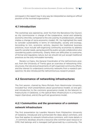 4. Efficient Collaboration between Government, Citizens and Enterprises 95
conveyed in this report may in any way be interpreted as stating an official
position of the involved organizations.
4.1 Introduction
The workshop was opened by Jordi Via from the Barcelona City Council,
as city commissioner in charge of the cooperative, social and solidarity
economy (the title, compared to the one used by its predecessors, already
implies a change of socio-economic model). Mr. Via highlighted the need
to consider sustainability in terms of individuality, society and ecology.
According to him, economic activity, beyond the traditional business
practices, must include self-organizing community economies to address
specific societal needs, going beyond the public-private collaboration also
considering public-community. Clearly there are difficulties to overcome,
of formal and regulatory nature, but we should not just accept traditional
practices as the only immutable normality.
Renato Lo Cigno, the General Coordinator of the netCommons proj-
ect, from the University of Trento gave an overview of networking infra-
structures, the role and achievements of self-organized community efforts,
and the interest to understand community networks from a research per-
spective. He also introduced the netCommons.eu research project.
4.2 Governance of networking infrastructures
The first session, chaired by Maria Michalis from Westminster University,
included four short presentations about governance models: a) one gen-
eral introduction to the commons governance model, b) the telecom in-
frastructures in Catalonia, c) the optical fibre infrastructure in a mountain
region (Garrotxa), and d) the guifi.net governance model.
4.2.1 Communities and the governance of a common
network infrastructure
The first presentation by Leandro Navarro from Polytechnic University
of Catalonia, introduced and summarized the ideas about commons, and
how that applies to network infrastructure commons, with more details in
. A commons develops around a resource (the common-pool resource or
CPR) that belongs and is managed (self-governed) by a community. The
 