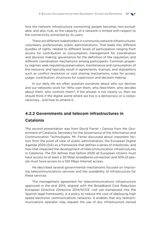 4. Efficient Collaboration between Government, Citizens and Enterprises 97
fore the network infrastructure connecting people becomes non-exclud-
able, and also rival, as the capacity of a network is limited with respect to
the connectivity extracted by its users.
There are different stakeholders in community network infrastructures:
volunteers, professionals, public administrations. That leads into different
bundles of rights, related to different levels of participation ranging from
access for contribution or consumption; management for coordination
and decision making; governance for the definition of the regulation; and
different coordination mechanisms among participants. Common proper-
ty regimes seek regulating preservation, maintenance and consumption of
the resource, and typically result in agreements, licenses, and stipulations
such as conflict resolution or cost sharing mechanisms; rules for access,
usage, contribution; structures for supervision and decision making.
In our daily life we often question ourselves about who our devices
and our networks work for: Who own them, who feed them, who decides
about them, who controls them?. If the answer is not clearly us, then we
should think if the digital world where we live is a democracy or a corpo-
ratocracy , and how to amend it.
4.2.2 Governments and telecom infrastructures in
Catalonia
The second presentation was from David Ferrer i Canosa from the Gov-
ernment of Catalonia, Secretary for the Governance of the Information and
Communication Technologies. Mr. Ferrer discussed about important fac-
tors from the point of view of public administration, the European Digital
Agenda 2020 (DA) as a framework that defines a series of milestones, and
how that impacted the development of telecommunication infrastructures
in Catalonia. The DA defines that before 2020 all European citizens must
have access to at least a 30 Mbps broadband connection and 50% of peo-
ple must have access to a 100 Mbps Internet access.
He described several governmental mechanisms focused on improv-
ing telecommunications services and the availability of infrastructure for
these services.
The management agreement for telecommunications infrastructure
approved in the end 2014, aligned with the Broadband Cost Reduction
European Directive (Directive 2014/61/CE -not yet transposed into the
Spanish legal framework), is a policy to reduce the cost of deploying high
speed electronic communications networks. It enables that any telecom-
munications operator may request the use of any infrastructure owned
 
