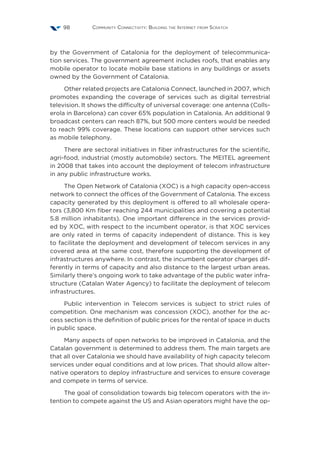 Community Connectivity: Building the Internet from Scratch98
by the Government of Catalonia for the deployment of telecommunica-
tion services. The government agreement includes roofs, that enables any
mobile operator to locate mobile base stations in any buildings or assets
owned by the Government of Catalonia.
Other related projects are Catalonia Connect, launched in 2007, which
promotes expanding the coverage of services such as digital terrestrial
television. It shows the difficulty of universal coverage: one antenna (Colls-
erola in Barcelona) can cover 65% population in Catalonia. An additional 9
broadcast centers can reach 87%, but 500 more centers would be needed
to reach 99% coverage. These locations can support other services such
as mobile telephony.
There are sectoral initiatives in fiber infrastructures for the scientific,
agri-food, industrial (mostly automobile) sectors. The MEITEL agreement
in 2008 that takes into account the deployment of telecom infrastructure
in any public infrastructure works.
The Open Network of Catalonia (XOC) is a high capacity open-access
network to connect the offices of the Government of Catalonia. The excess
capacity generated by this deployment is offered to all wholesale opera-
tors (3,800 Km fiber reaching 244 municipalities and covering a potential
5.8 million inhabitants). One important difference in the services provid-
ed by XOC, with respect to the incumbent operator, is that XOC services
are only rated in terms of capacity independent of distance. This is key
to facilitate the deployment and development of telecom services in any
covered area at the same cost, therefore supporting the development of
infrastructures anywhere. In contrast, the incumbent operator charges dif-
ferently in terms of capacity and also distance to the largest urban areas.
Similarly there’s ongoing work to take advantage of the public water infra-
structure (Catalan Water Agency) to facilitate the deployment of telecom
infrastructures.
Public intervention in Telecom services is subject to strict rules of
competition. One mechanism was concession (XOC), another for the ac-
cess section is the definition of public prices for the rental of space in ducts
in public space.
Many aspects of open networks to be improved in Catalonia, and the
Catalan government is determined to address them. The main targets are
that all over Catalonia we should have availability of high capacity telecom
services under equal conditions and at low prices. That should allow alter-
native operators to deploy infrastructure and services to ensure coverage
and compete in terms of service.
The goal of consolidation towards big telecom operators with the in-
tention to compete against the US and Asian operators might have the op-
 