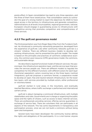 4. Efficient Collaboration between Government, Citizens and Enterprises 99
posite effect. In Spain consolidation has lead to only three operators, and
the three of them have raised prices. That consolidation seems to contra-
dict the goal of a strong market to reach the objectives for 2020 to have
equal access in the territory to infrastructures and generate competition.
Administrations at all levels (municipalities, regional government, national,
European) should engage in guaranteeing access to infrastructures with
competitive pricing that promotes competition and competitiveness of
these services.
4.2.3 The guifi.net governance model
The third presentation was from Roger Baig Viñas from the Fundació Guifi.
net. He introduced a community networking perspective, developed from
the experience of guifi.net. Like other community networks guifi.net is a
citizens’ initiative. There are different business models to develop net-
working infrastructures, and he presented the guifi.net model. The model
is based on the principles and practices of commons collaborative econ-
omy, the common pool resource (CPR) governance model, the commons,
and sustainable design.
He described a layered functional model of telecom services: the pas-
sive layer, the infrastructure operation layer, and the service layer that pro-
vides the services people use. There are different models to regulate the
competition for the different functions: with different actors for each layer
(functional separation), actors covering two or the three layers (vertical
integration). guifi.net proposes a commons format, a cooperative model
to develop an open, free and neutral network infrastructure, for the lower
two layers, with services provided by multiple actors, either professional
or voluntary-based.
guifi.net started in rural areas, in the mountains, and eventually
reached Barcelona, where traffic exchange is performed and international
carriers arrive.
guifi.net is about managing a communal infrastructure, with multiple
stakeholders and roles. Governments are in charge or organizing the public
space and the rights of citizens, such as access to basic internet services.
There are professionals providing services offering service guarantees in
exchange of service fees. There are volunteers that can participate in all
aspects of the network. This has some requirements in transparency and
participation process, since we can not build a commons without being
open and transparent.
Several tools have been developed: the community license defines
the rights and obligations of the participants. It is a viral license: anyone
 