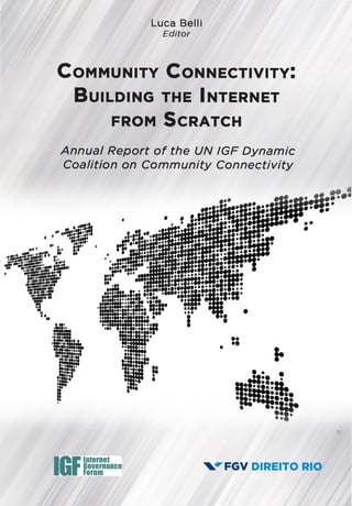 Luca Belli
Editor
CoMMUNITY CoNNECTIVITv:
BUILDING THE INTERNET
FROM ScRATCH
Annual Report of the UN IGF Dynamic
Coalition on Community Connectivity
•.•·~ilf·•• •• ••
• "'n··~··"'• •••• •.,,....
·· · t~r·li' li
IGFInternet
Governance
Forum
•
••••
•
• • ••• •
····fh•
I
...••••;ma::·!·......,.,..•• •••
'-.41"' FGV DIREITO RIO
 