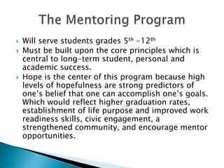  Will serve students grades 5th -12th
 Must be built upon the core principles which is
central to long-term student, personal and
academic success.
 Hope is the center of this program because high
levels of hopefulness are strong predictors of
one’s belief that one can accomplish one’s goals.
Which would reflect higher graduation rates,
establishment of life purpose and improved work
readiness skills, civic engagement, a
strengthened community, and encourage mentor
opportunities.
 