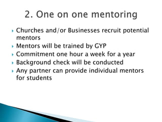  Churches and/or Businesses recruit potential
mentors
 Mentors will be trained by GYP
 Commitment one hour a week for a year
 Background check will be conducted
 Any partner can provide individual mentors
for students
 