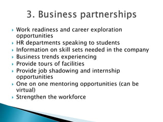  Work readiness and career exploration
opportunities
 HR departments speaking to students
 Information on skill sets needed in the company
 Business trends experiencing
 Provide tours of facilities
 Provide job shadowing and internship
opportunities
 One on one mentoring opportunities (can be
virtual)
 Strengthen the workforce
 
