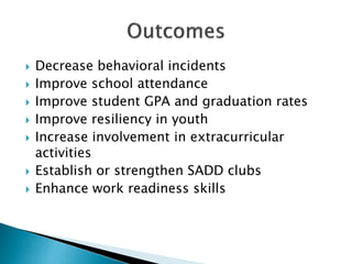  Decrease behavioral incidents
 Improve school attendance
 Improve student GPA and graduation rates
 Improve resiliency in youth
 Increase involvement in extracurricular
activities
 Establish or strengthen SADD clubs
 Enhance work readiness skills
 