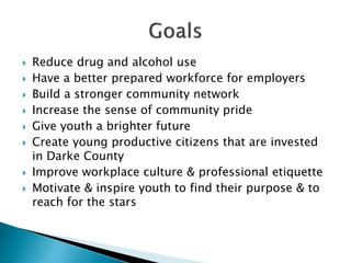  Reduce drug and alcohol use
 Have a better prepared workforce for employers
 Build a stronger community network
 Increase the sense of community pride
 Give youth a brighter future
 Create young productive citizens that are invested
in Darke County
 Improve workplace culture & professional etiquette
 Motivate & inspire youth to find their purpose & to
reach for the stars
 