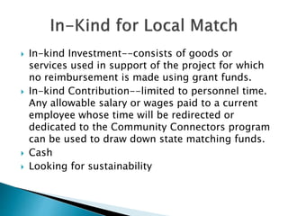  In-kind Investment--consists of goods or
services used in support of the project for which
no reimbursement is made using grant funds.
 In-kind Contribution--limited to personnel time.
Any allowable salary or wages paid to a current
employee whose time will be redirected or
dedicated to the Community Connectors program
can be used to draw down state matching funds.
 Cash
 Looking for sustainability
 
