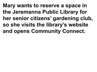 Mary wants to reserve a space in
the Jeremanna Public Library for
her senior citizens’ gardening club,
so she visits the library’s website
and opens Community Connect.
 