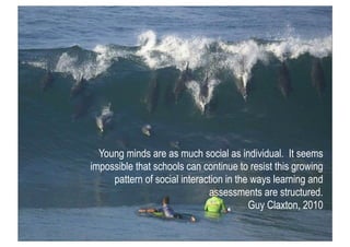 Young minds are as much social as individual. It seems
impossible that schools can continue to resist this growing
     pattern of social interaction in the ways learning and
                              assessments are structured.
                                         Guy Claxton, 2010
 