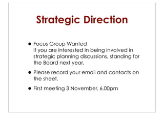 Strategic Direction

• Focus Group Wanted
  If you are interested in being involved in
  strategic planning discussions, standing for
  the Board next year.

• Please record your email and contacts on
  the sheet.

• First meeting 3 November, 6.00pm
 