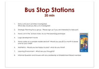 Bus Stop Stations
                                         20 min

1.   Extra curriculum activities investigated.
     What else would you like us to investigate?

2.   Strategic Planning focus group - Please sign up if you are interested to take part.

3.   Have a sit in the School chairs, try out the beanbag prototype

4.   Logo development movie

5.   Have a play on a sample mobile device? Would you pay $12 a month to lease
     one for your child?

6.   Mathletics - Would you be happy to pay? what do you think?

7.   Learning Environment - What are your thoughts?

8.   Informal Question and Answer with any Leadership or Establishment Board member.
 