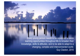 Every young person needs to be equipped to seize
   learning opportunities throughout life to broaden their
knowledge, skills & attitudes, and to be able to adapt to a
           changing, complex and interconnected world.
                                        Guy Claxton, 2010
 