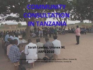 COMMUNITY 
CONSULTATION
IN TANZANIA
Sarah Lawley, Uranex NL
ARPS 2010
Acknowledgements:  Leah Mafwenga, Community Liaison Officer, Uranex NL
Clement Msumba, Senior Technician, Uranex NL
 