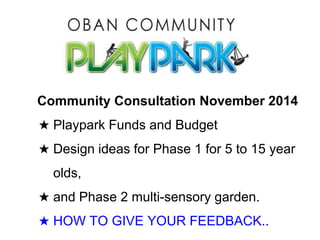 What do you want Oban Community Playpark to look like? 
Community Consultation November 2014 
★ Playpark Funds and Budget 
★ Design ideas for Phase 1 for 5 to 15 year 
olds, 
★ and Phase 2 multi-sensory garden. 
★ HOW TO GIVE YOUR FEEDBACK.. 
 